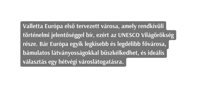 Valletta Európa első tervezett városa amely rendkívüli történelmi jelentőséggel bír ezért az UNESCO Világörökség része Bár Európa egyik legkisebb és legdélibb fővárosa bámulatos látványosságokkal büszkélkedhet és ideális választás egy hétvégi városlátogatásra