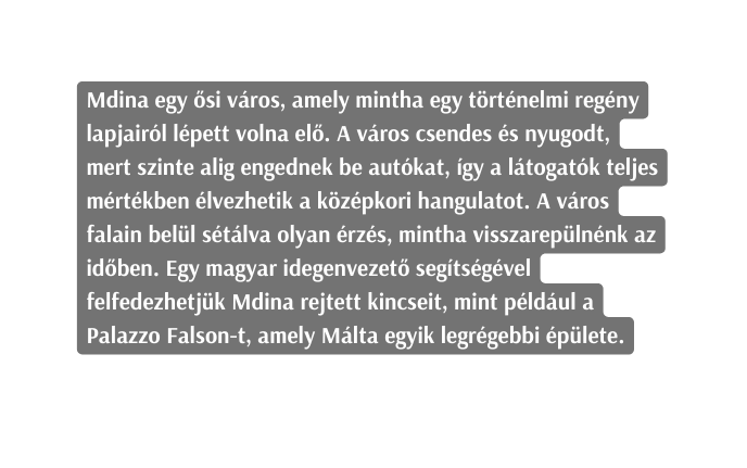 Mdina egy ősi város amely mintha egy történelmi regény lapjairól lépett volna elő A város csendes és nyugodt mert szinte alig engednek be autókat így a látogatók teljes mértékben élvezhetik a középkori hangulatot A város falain belül sétálva olyan érzés mintha visszarepülnénk az időben Egy magyar idegenvezető segítségével felfedezhetjük Mdina rejtett kincseit mint például a Palazzo Falson t amely Málta egyik legrégebbi épülete