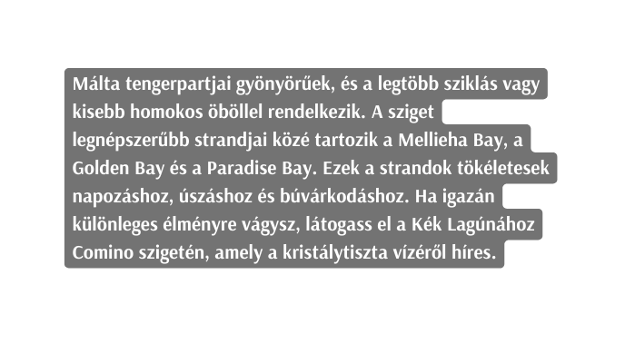 Málta tengerpartjai gyönyörűek és a legtöbb sziklás vagy kisebb homokos öböllel rendelkezik A sziget legnépszerűbb strandjai közé tartozik a Mellieha Bay a Golden Bay és a Paradise Bay Ezek a strandok tökéletesek napozáshoz úszáshoz és búvárkodáshoz Ha igazán különleges élményre vágysz látogass el a Kék Lagúnához Comino szigetén amely a kristálytiszta vízéről híres