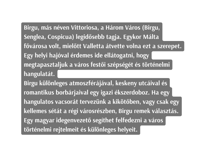 Birgu más néven Vittoriosa a Három Város Birgu Senglea Cospicua legidősebb tagja Egykor Málta fővárosa volt mielőtt Valletta átvette volna ezt a szerepet Egy helyi hajóval érdemes ide ellátogatni hogy megtapasztaljuk a város festői szépségét és történelmi hangulatát Birgu különleges atmoszférájával keskeny utcáival és romantikus borbárjaival egy igazi ékszerdoboz Ha egy hangulatos vacsorát tervezünk a kikötőben vagy csak egy kellemes sétát a régi városrészben Birgu remek választás Egy magyar idegenvezető segíthet felfedezni a város történelmi rejtelmeit és különleges helyeit